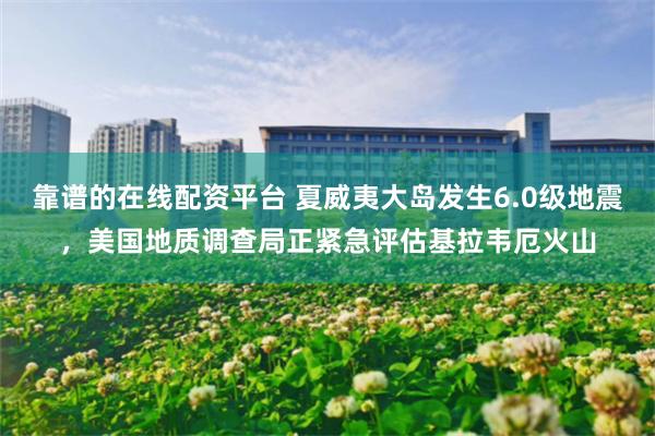 靠谱的在线配资平台 夏威夷大岛发生6.0级地震，美国地质调查局正紧急评估基拉韦厄火山