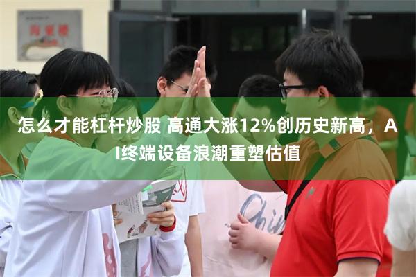 怎么才能杠杆炒股 高通大涨12%创历史新高，AI终端设备浪潮重塑估值