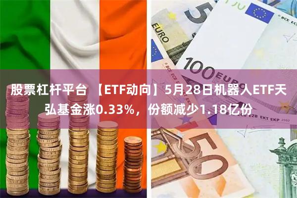 股票杠杆平台 【ETF动向】5月28日机器人ETF天弘基金涨0.33%,份额减少1.18亿份