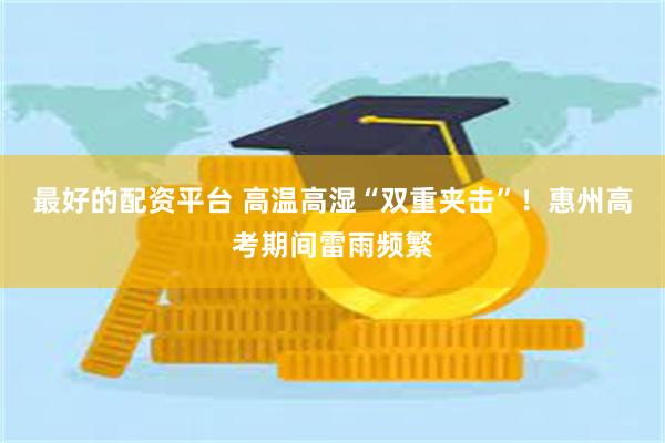 最好的配资平台 高温高湿“双重夹击”！惠州高考期间雷雨频繁