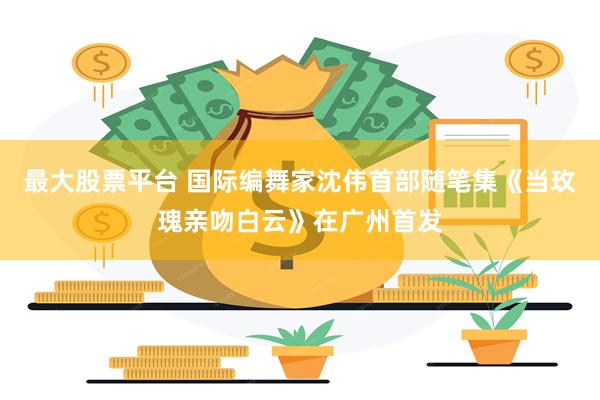 最大股票平台 国际编舞家沈伟首部随笔集《当玫瑰亲吻白云》在广州首发