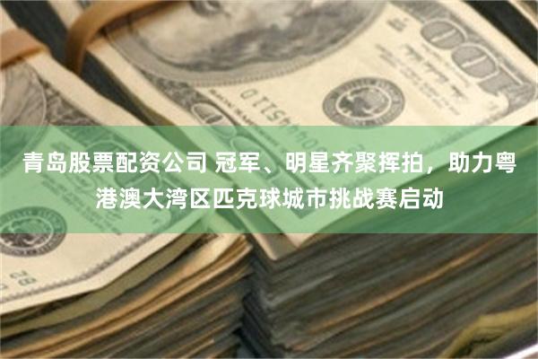 青岛股票配资公司 冠军、明星齐聚挥拍，助力粤港澳大湾区匹克球城市挑战赛启动