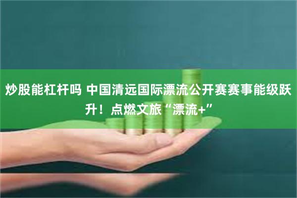 炒股能杠杆吗 中国清远国际漂流公开赛赛事能级跃升！点燃文旅“漂流+”