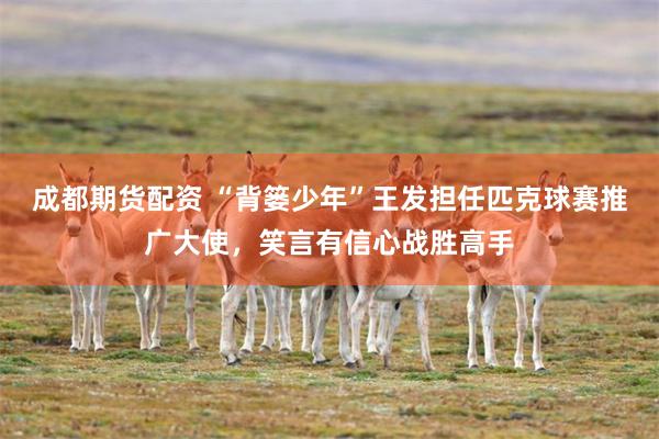 成都期货配资 “背篓少年”王发担任匹克球赛推广大使，笑言有信心战胜高手