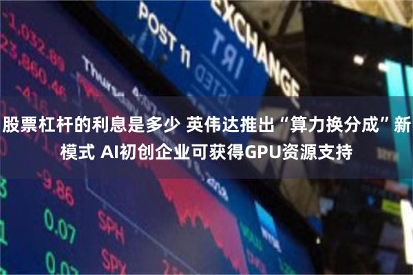 股票杠杆的利息是多少 英伟达推出“算力换分成”新模式 AI初创企业可获得GPU资源支持