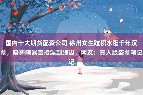 国内十大期货配资公司 徐州女生蹚积水逛千年汉墓，陪葬陶器直接漂到脚边，网友：真人版盗墓笔记