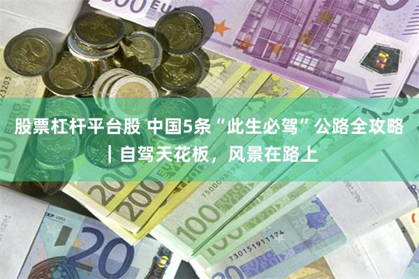 股票杠杆平台股 中国5条“此生必驾”公路全攻略｜自驾天花板，风景在路上