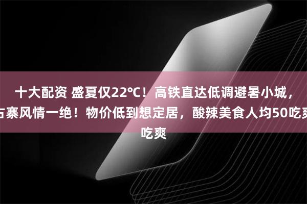 十大配资 盛夏仅22℃!高铁直达低调避暑小城,古寨风情一绝!物价低到想定居,酸辣美食人均50吃爽