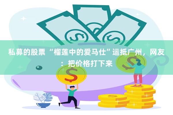 私募的股票 “榴莲中的爱马仕”运抵广州，网友：把价格打下来
