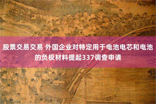 股票交易交易 外国企业对特定用于电池电芯和电池的负极材料提起337调查申请