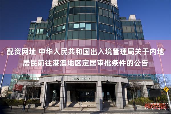 配资网址 中华人民共和国出入境管理局关于内地居民前往港澳地区定居审批条件的公告