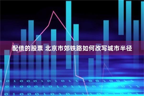 配债的股票 北京市郊铁路如何改写城市半径