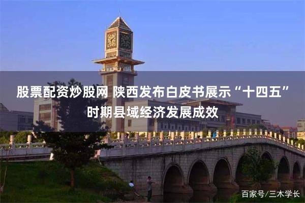 股票配资炒股网 陕西发布白皮书展示“十四五”时期县域经济发展成效
