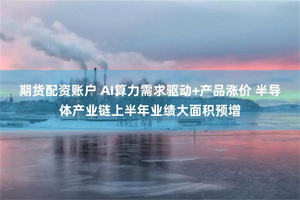 期货配资账户 AI算力需求驱动+产品涨价 半导体产业链上半年业绩大面积预增