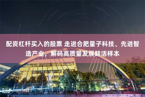 配资杠杆买入的股票 走进合肥量子科技、先进智造产业,解码高质量发展鲜活样本