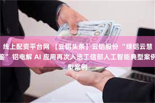 线上配资平台网 【云铝头条】云铝股份 “绿铝云慧鉴” 铝电解 AI 应用再次入选工信部人工智能典型案例