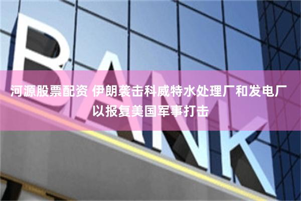 河源股票配资 伊朗袭击科威特水处理厂和发电厂 以报复美国军事打击