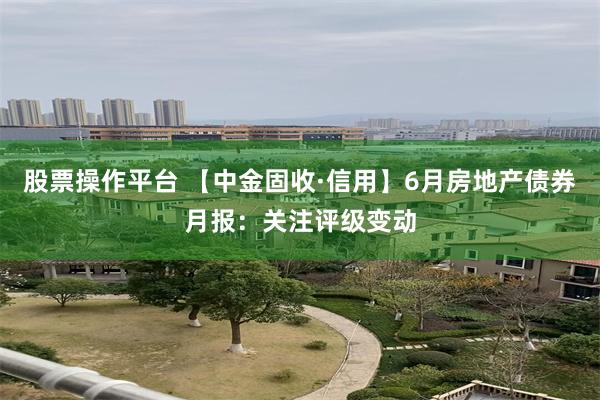 股票操作平台 【中金固收·信用】6月房地产债券月报:关注评级变动