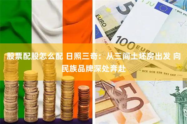 股票配股怎么配 日照三奇：从三间土坯房出发 向民族品牌深处奔赴
