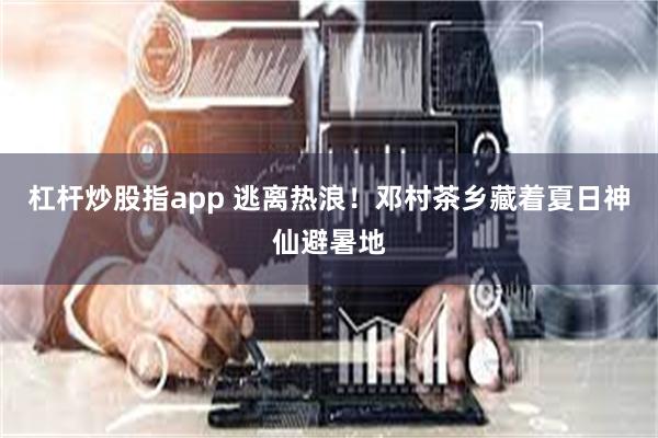杠杆炒股指app 逃离热浪！邓村茶乡藏着夏日神仙避暑地