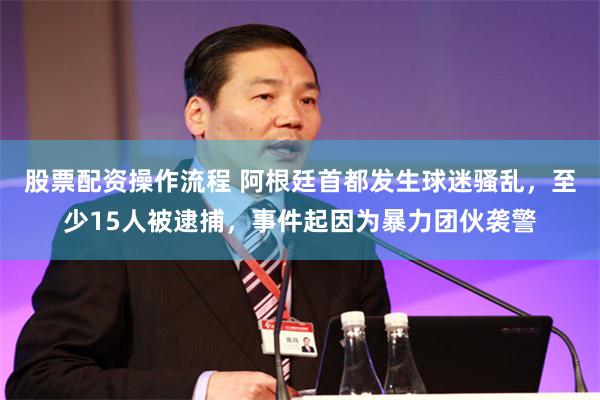 股票配资操作流程 阿根廷首都发生球迷骚乱,至少15人被逮捕,事件起因为暴力团伙袭警