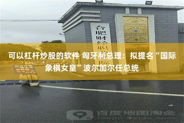 可以杠杆炒股的软件 匈牙利总理：拟提名“国际象棋女皇”波尔加尔任总统