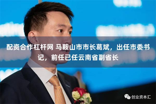配资合作杠杆网 马鞍山市市长葛斌，出任市委书记，前任已任云南省副省长