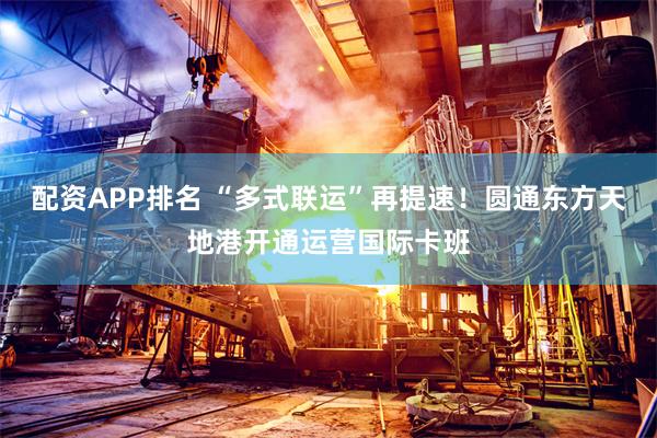 配资APP排名 “多式联运”再提速！圆通东方天地港开通运营国际卡班