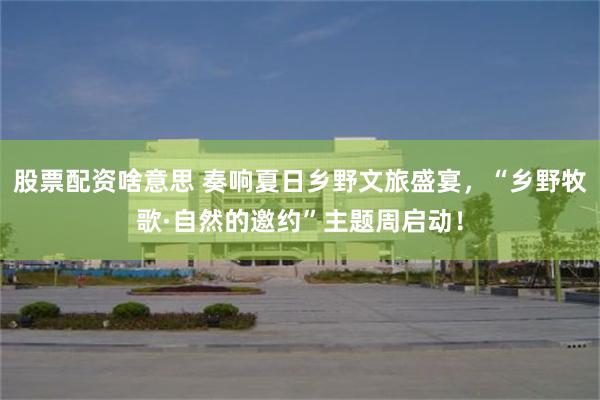 股票配资啥意思 奏响夏日乡野文旅盛宴,“乡野牧歌·自然的邀约”主题周启动!