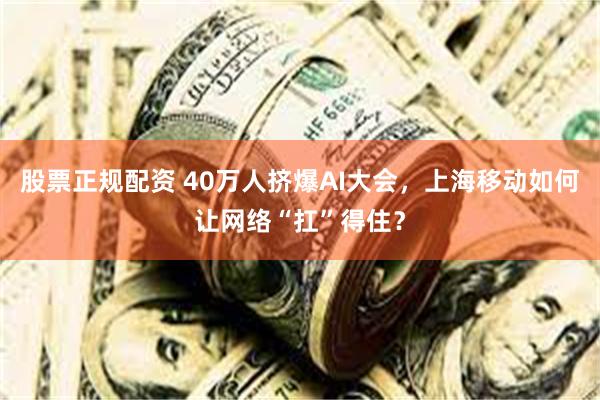 股票正规配资 40万人挤爆AI大会，上海移动如何让网络“扛”得住？