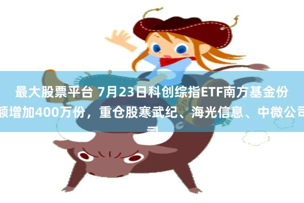 最大股票平台 7月23日科创综指ETF南方基金份额增加400万份,重仓股寒武纪、海光信息、中微公司