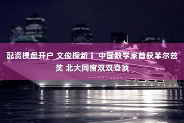 配资操盘开户 文俊探新丨 中国数学家首获菲尔兹奖 北大同窗双双登顶