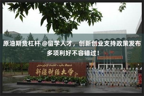 原油期货杠杆 @留学人才，创新创业支持政策发布 多项利好不容错过！