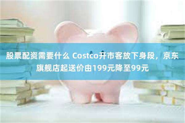 股票配资需要什么 Costco开市客放下身段，京东旗舰店起送价由199元降至99元