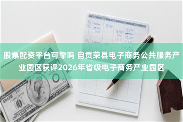 股票配资平台可靠吗 自贡荣县电子商务公共服务产业园区获评2026年省级电子商务产业园区