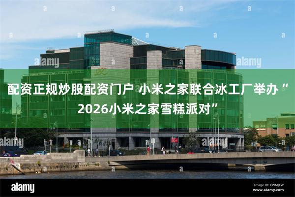 配资正规炒股配资门户 小米之家联合冰工厂举办“2026小米之家雪糕派对”