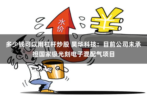 多少钱可以用杠杆炒股 昊华科技：目前公司未承担国家级光刻电子混配气项目