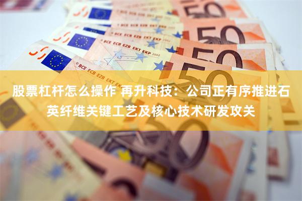 股票杠杆怎么操作 再升科技：公司正有序推进石英纤维关键工艺及核心技术研发攻关