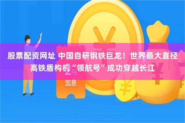 股票配资网址 中国自研钢铁巨龙！世界最大直径高铁盾构机“领航号”成功穿越长江