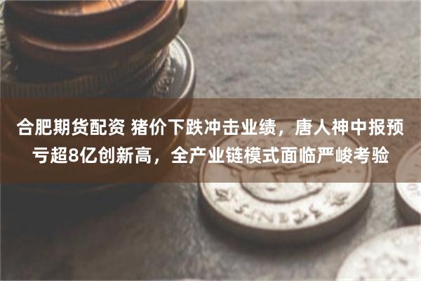 合肥期货配资 猪价下跌冲击业绩，唐人神中报预亏超8亿创新高，全产业链模式面临严峻考验
