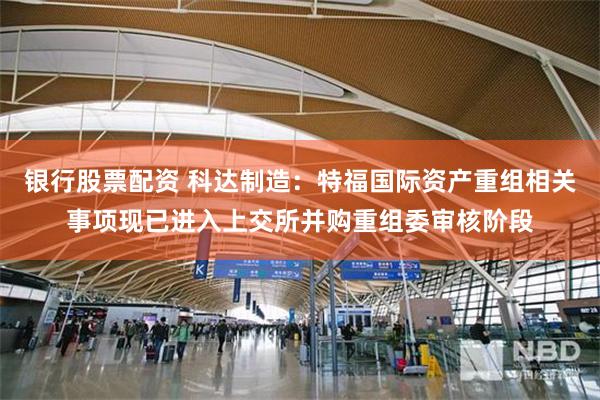 银行股票配资 科达制造：特福国际资产重组相关事项现已进入上交所并购重组委审核阶段