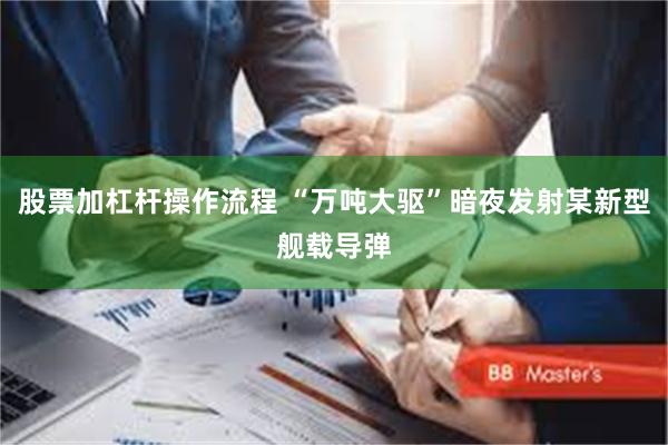 股票加杠杆操作流程 “万吨大驱”暗夜发射某新型舰载导弹