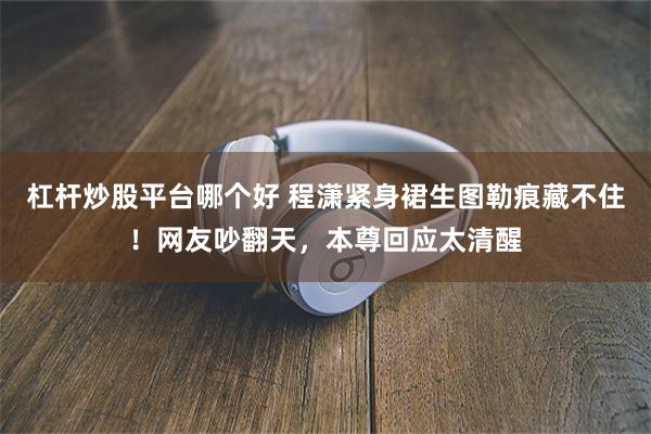 杠杆炒股平台哪个好 程潇紧身裙生图勒痕藏不住！网友吵翻天，本尊回应太清醒