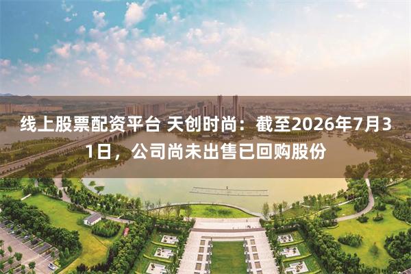 线上股票配资平台 天创时尚：截至2026年7月31日，公司尚未出售已回购股份
