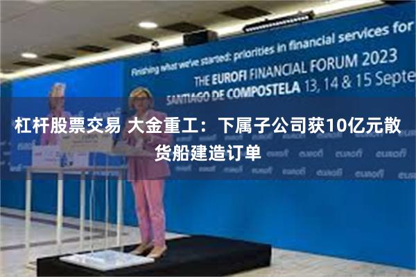 杠杆股票交易 大金重工：下属子公司获10亿元散货船建造订单