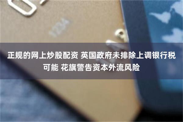 正规的网上炒股配资 英国政府未排除上调银行税可能 花旗警告资本外流风险