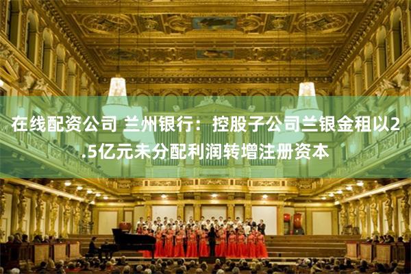 在线配资公司 兰州银行：控股子公司兰银金租以2.5亿元未分配利润转增注册资本