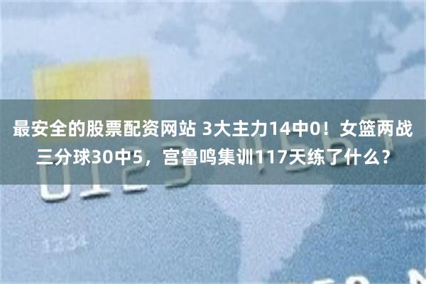 最安全的股票配资网站 3大主力14中0！女篮两战三分球30中5，宫鲁鸣集训117天练了什么？