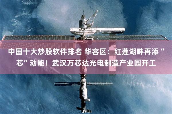 中国十大炒股软件排名 华容区：红莲湖畔再添“芯”动能！武汉万芯达光电制造产业园开工