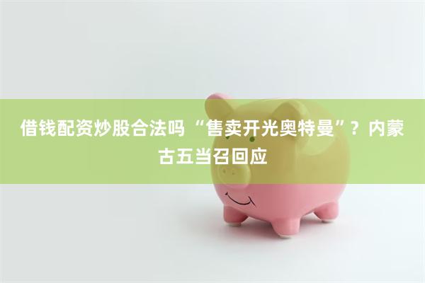 借钱配资炒股合法吗 “售卖开光奥特曼”？内蒙古五当召回应